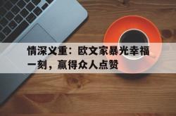 英雄联盟总决赛赛程-情深义重：欧文家暴光幸福一刻，赢得众人点赞